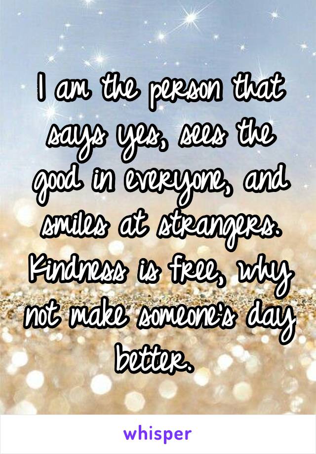 I am the person that says yes, sees the good in everyone, and smiles at strangers. Kindness is free, why not make someone's day better. 