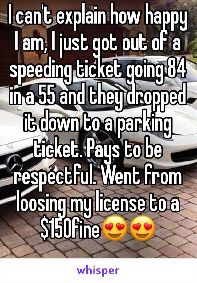 I can't explain how happy I am, I just got out of a speeding ticket going 84 in a 55 and they dropped it down to a parking ticket. Pays to be respectful. Went from loosing my license to a $150fine😍😍