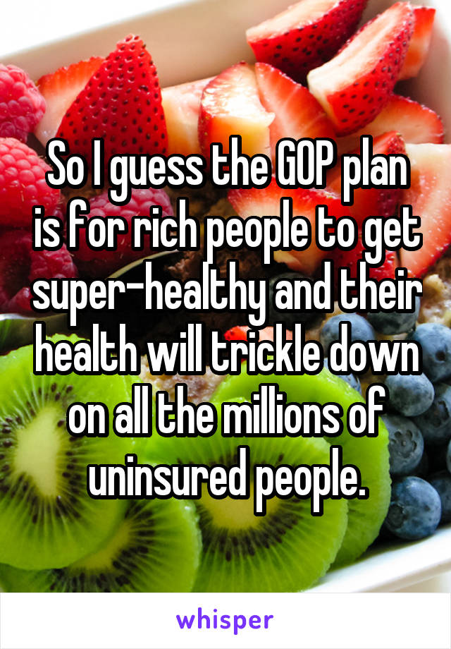 So I guess the GOP plan is for rich people to get super-healthy and their health will trickle down on all the millions of uninsured people.
