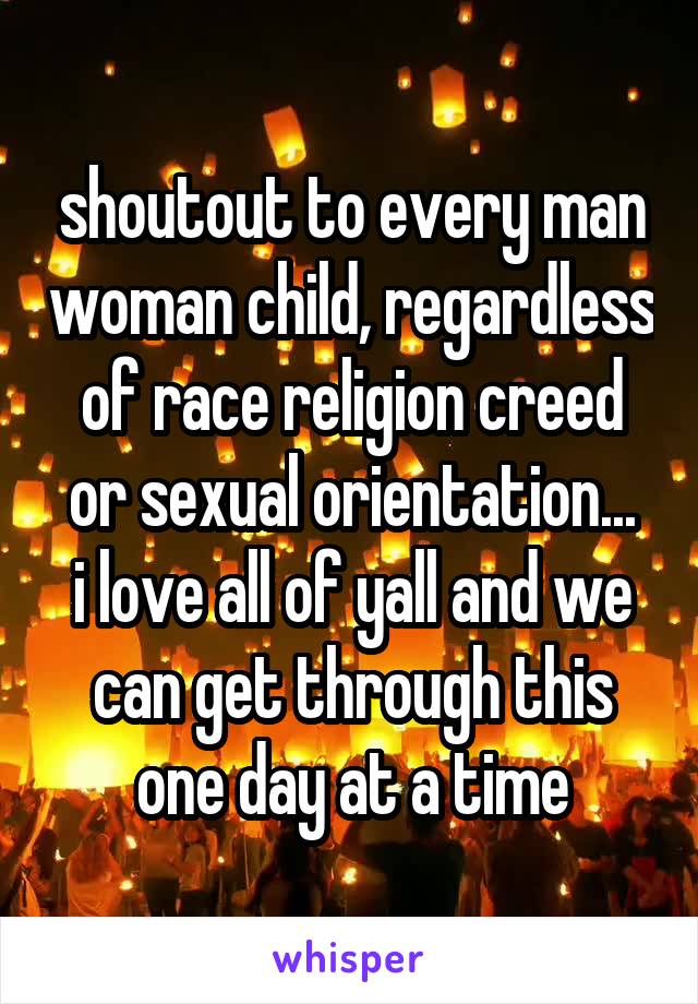 shoutout to every man woman child, regardless of race religion creed or sexual orientation...
i love all of yall and we can get through this one day at a time