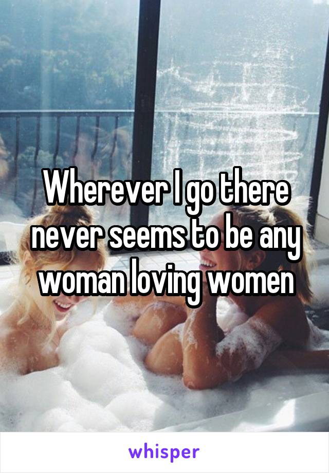 Wherever I go there never seems to be any woman loving women
