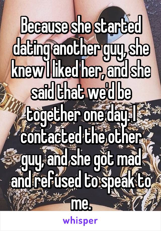 Because she started dating another guy, she knew I liked her, and she said that we'd be together one day. I contacted the other guy, and she got mad and refused to speak to me.