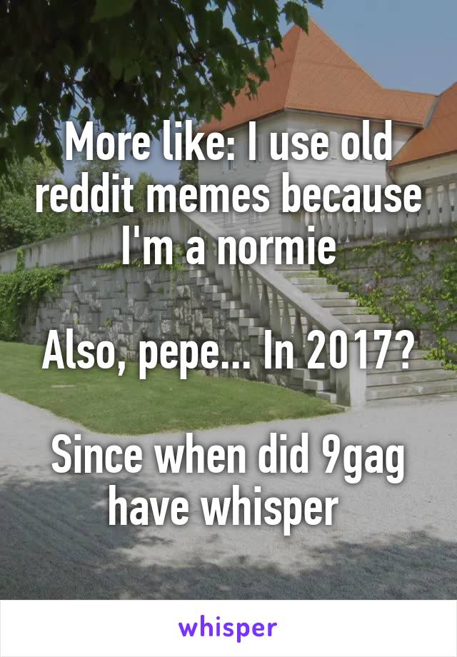 More like: I use old reddit memes because I'm a normie

Also, pepe... In 2017?

Since when did 9gag have whisper 