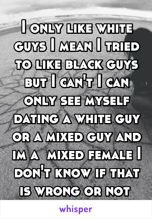 I only like white guys I mean I tried to like black guys but I can't I can only see myself dating a white guy or a mixed guy and im a  mixed female I don't know if that is wrong or not 