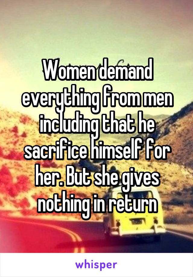 Women demand everything from men including that he sacrifice himself for her. But she gives nothing in return