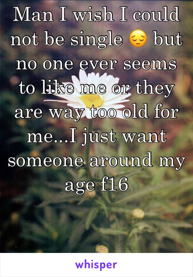 Man I wish I could not be single 😔 but no one ever seems to like me or they are way too old for me...I just want someone around my age f16