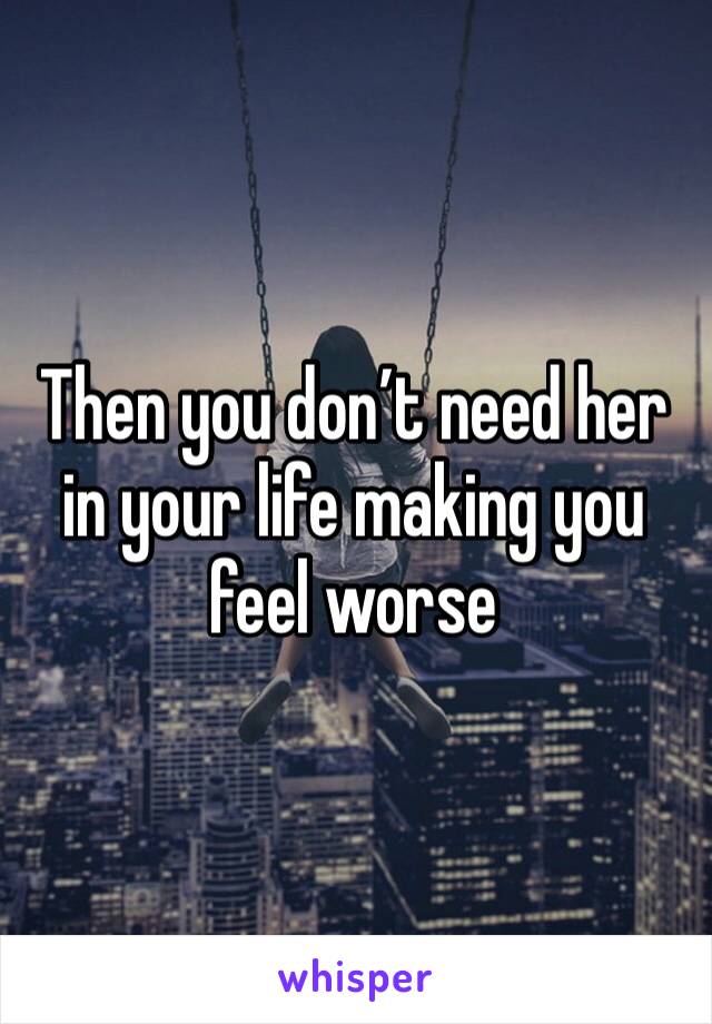 Then you don’t need her in your life making you feel worse