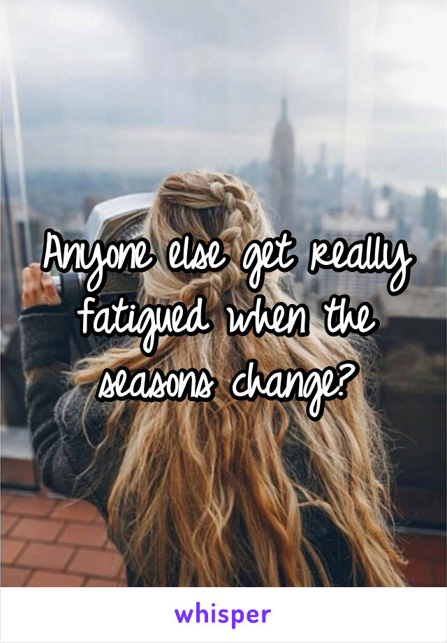 Anyone else get really fatigued when the seasons change?