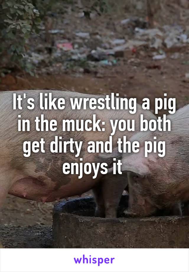 It's like wrestling a pig in the muck: you both get dirty and the pig enjoys it 