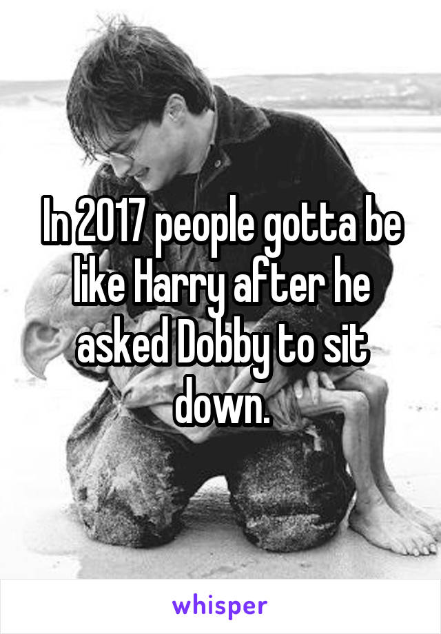 In 2017 people gotta be like Harry after he asked Dobby to sit down.