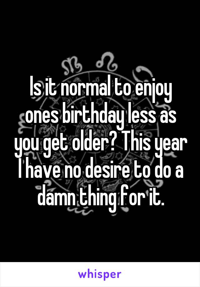 Is it normal to enjoy ones birthday less as you get older? This year I have no desire to do a damn thing for it.