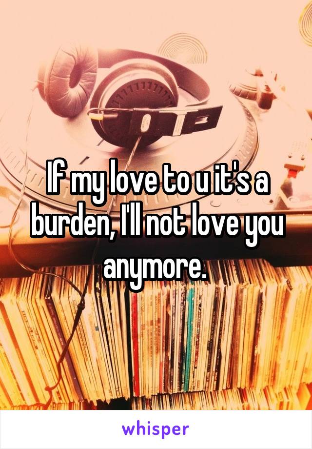 If my love to u it's a burden, I'll not love you anymore. 