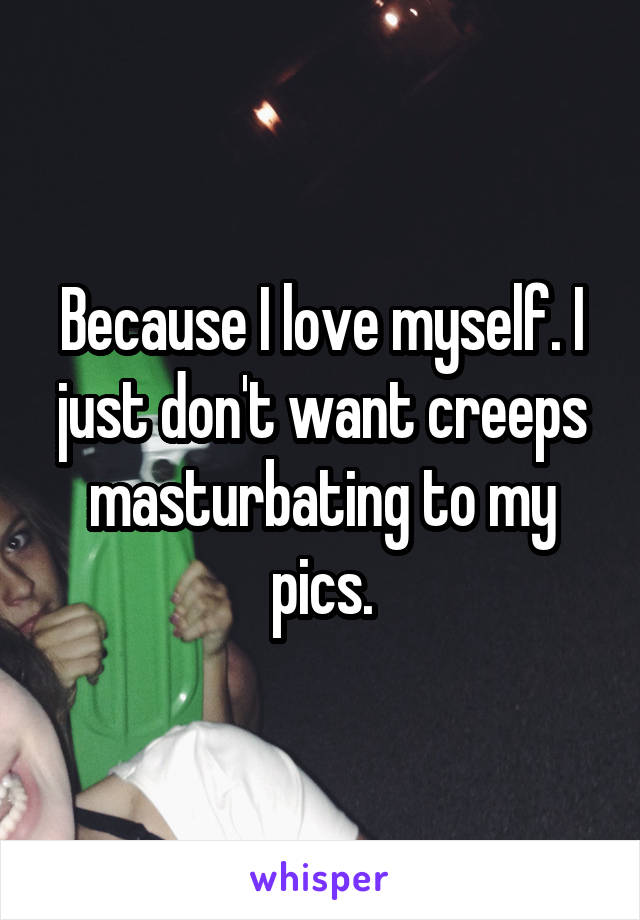 Because I love myself. I just don't want creeps masturbating to my pics.