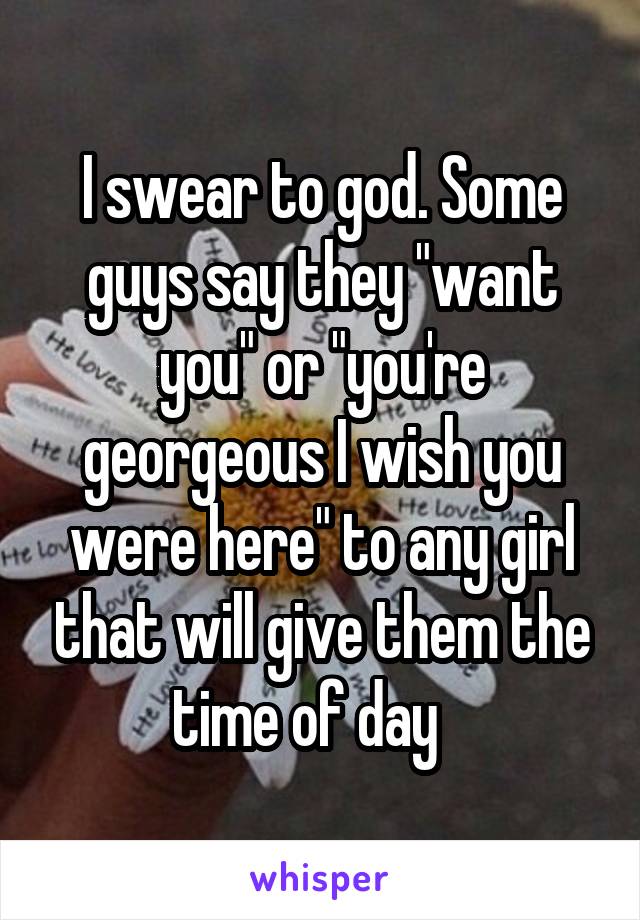 I swear to god. Some guys say they "want you" or "you're georgeous I wish you were here" to any girl that will give them the time of day   