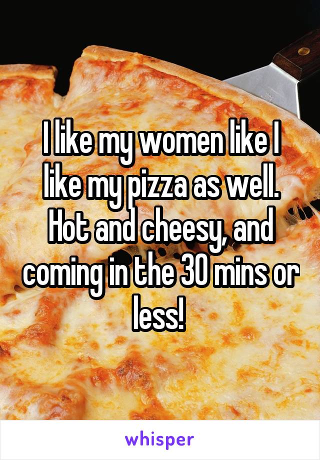 I like my women like I like my pizza as well. Hot and cheesy, and coming in the 30 mins or less! 