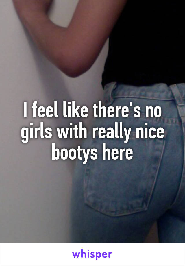 I feel like there's no girls with really nice bootys here