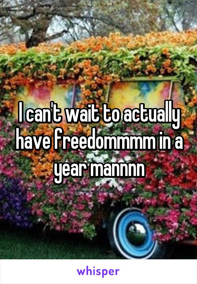I can't wait to actually have freedommmm in a year mannnn