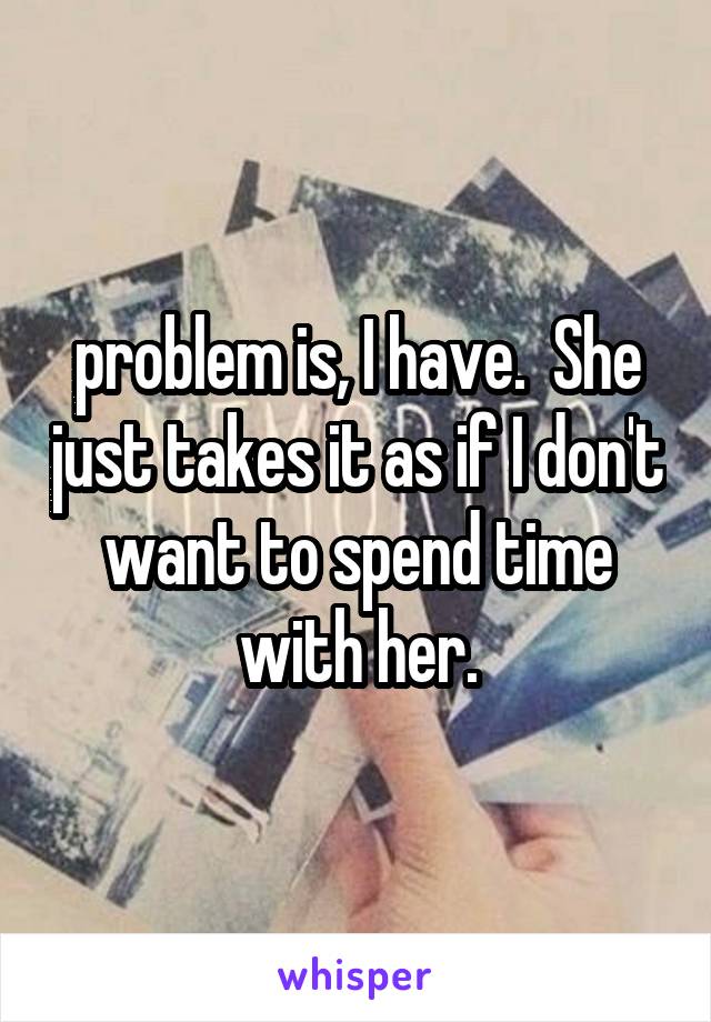 problem is, I have.  She just takes it as if I don't want to spend time with her.