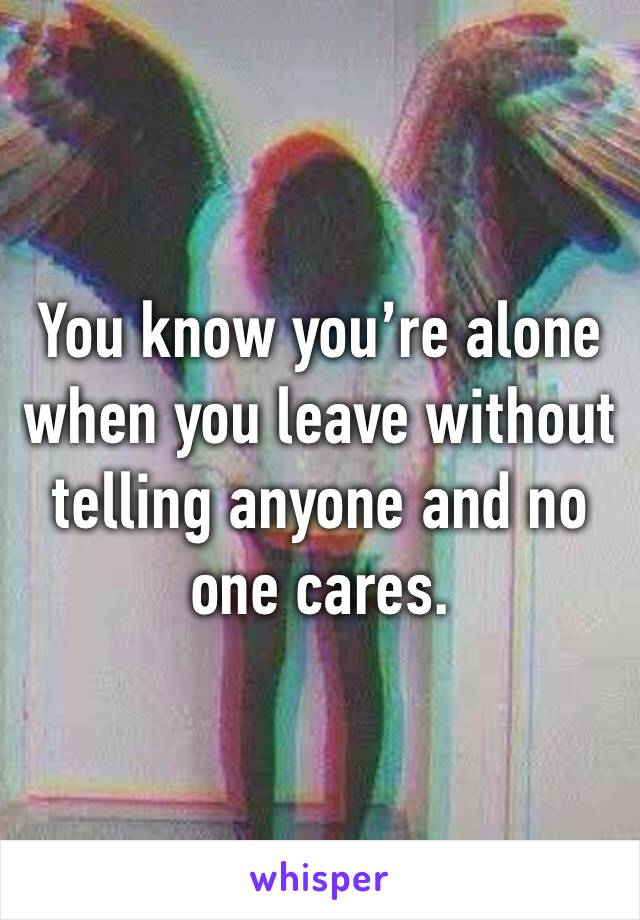 You know you’re alone when you leave without telling anyone and no one cares. 