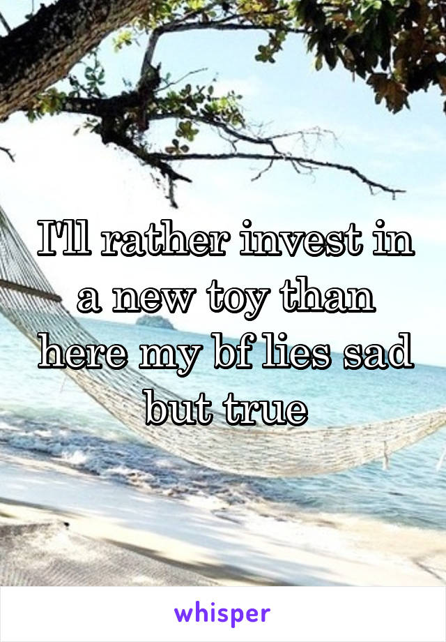 I'll rather invest in a new toy than here my bf lies sad but true