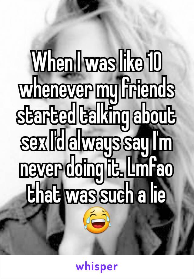 When I was like 10 whenever my friends started talking about sex I'd always say I'm never doing it. Lmfao that was such a lie😂