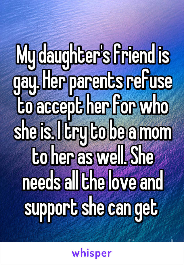 My daughter's friend is gay. Her parents refuse to accept her for who she is. I try to be a mom to her as well. She needs all the love and support she can get 