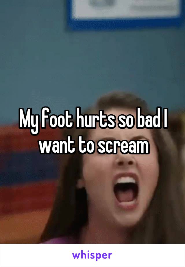 My foot hurts so bad I want to scream