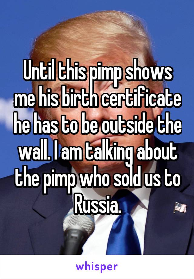 Until this pimp shows me his birth certificate he has to be outside the wall. I am talking about the pimp who sold us to Russia.