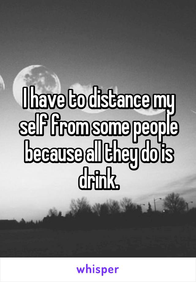 I have to distance my self from some people because all they do is drink.
