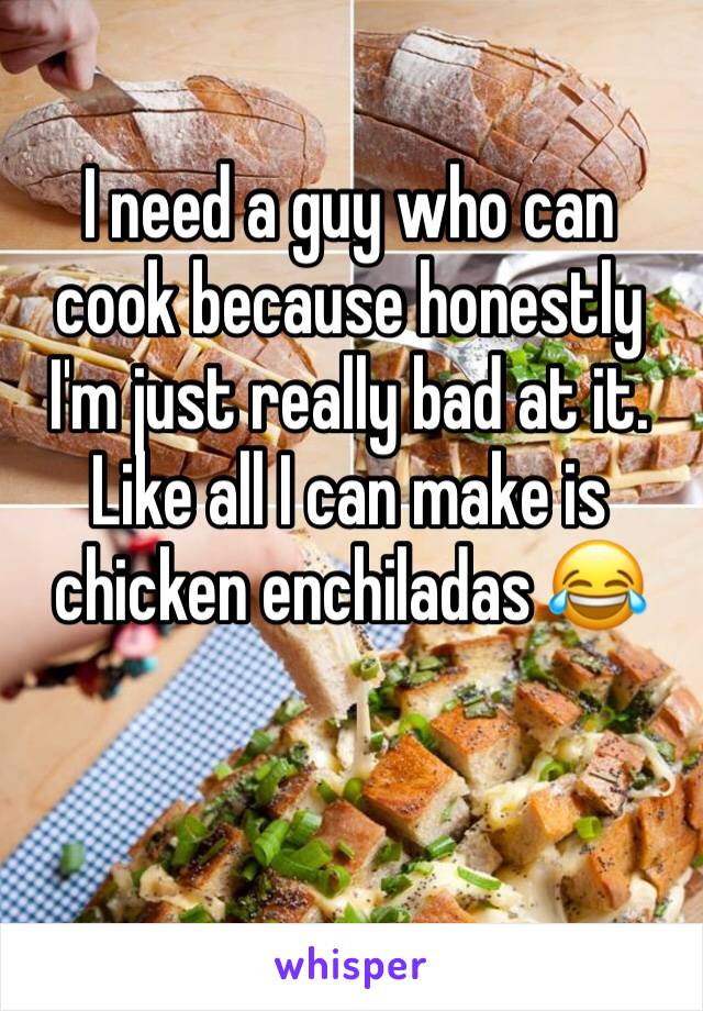 I need a guy who can cook because honestly I'm just really bad at it. Like all I can make is chicken enchiladas 😂