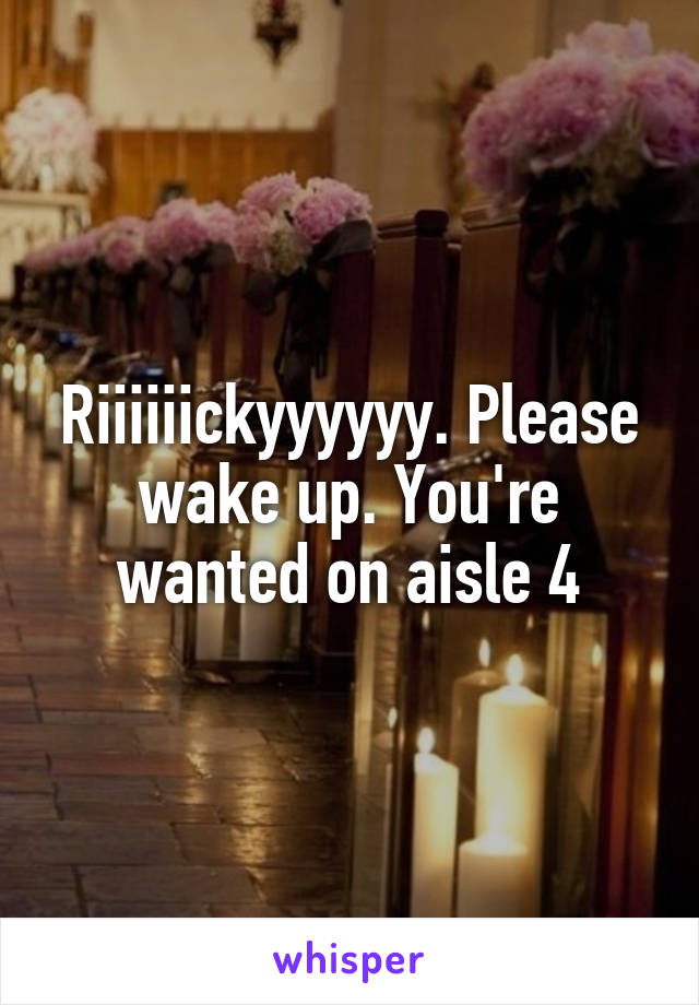 Riiiiiickyyyyyy. Please wake up. You're wanted on aisle 4