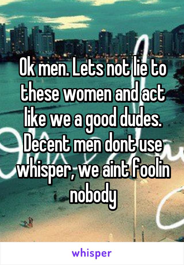 Ok men. Lets not lie to these women and act like we a good dudes. Decent men dont use whisper, we aint foolin nobody