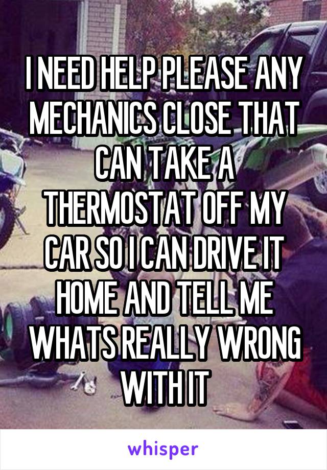 I NEED HELP PLEASE ANY MECHANICS CLOSE THAT CAN TAKE A THERMOSTAT OFF MY CAR SO I CAN DRIVE IT HOME AND TELL ME WHATS REALLY WRONG WITH IT