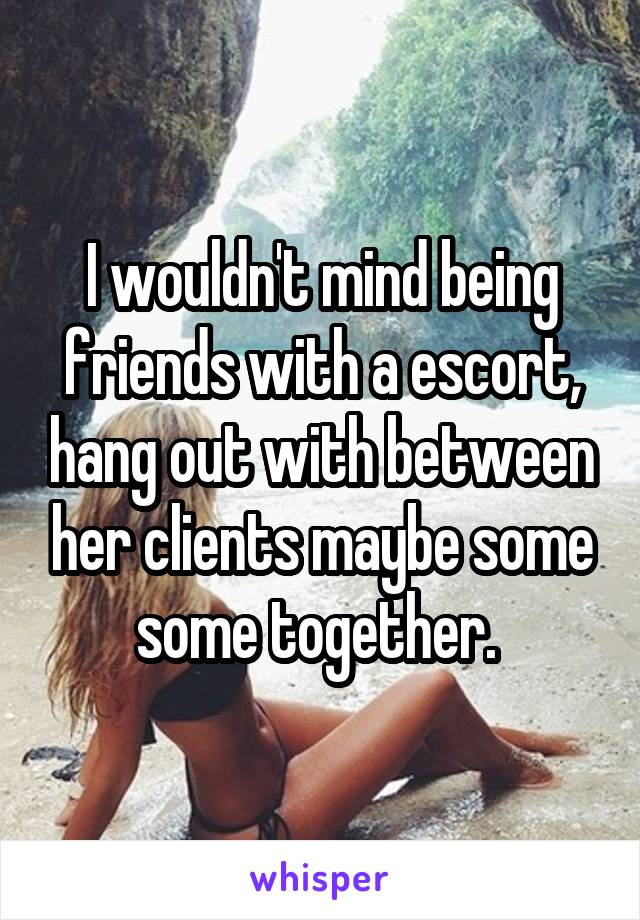 I wouldn't mind being friends with a escort, hang out with between her clients maybe some some together. 