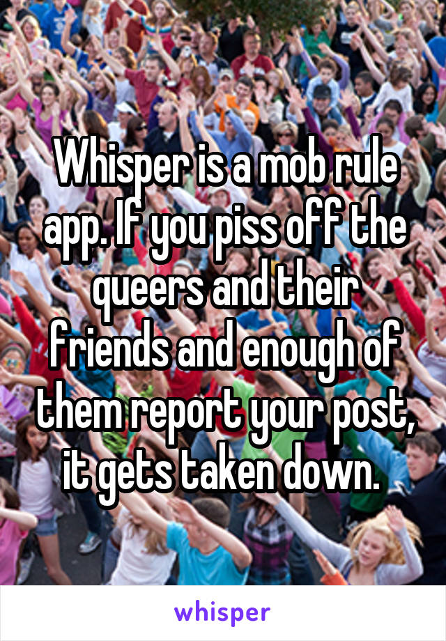 Whisper is a mob rule app. If you piss off the queers and their friends and enough of them report your post, it gets taken down. 