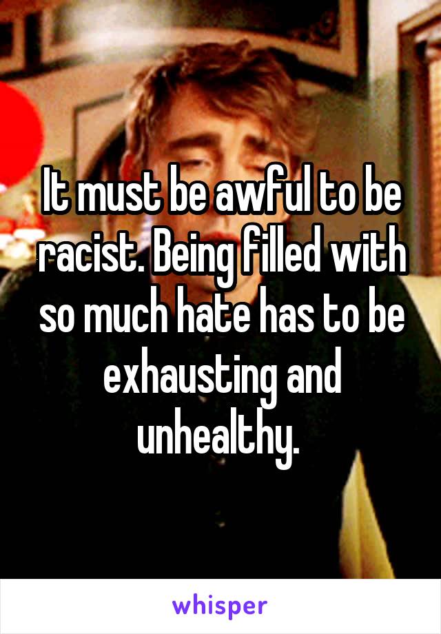 It must be awful to be racist. Being filled with so much hate has to be exhausting and unhealthy. 