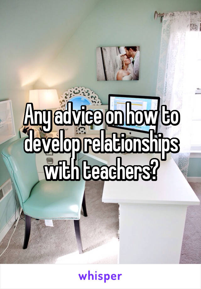 Any advice on how to develop relationships with teachers?