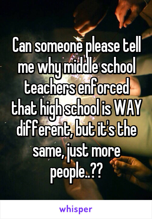 Can someone please tell me why middle school teachers enforced that high school is WAY different, but it's the same, just more people..??