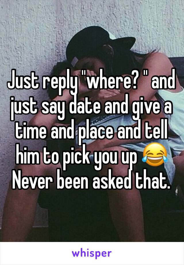 Just reply "where? " and just say date and give a time and place and tell him to pick you up 😂
Never been asked that.