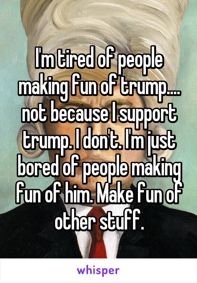I'm tired of people making fun of trump.... not because I support trump. I don't. I'm just bored of people making fun of him. Make fun of other stuff.