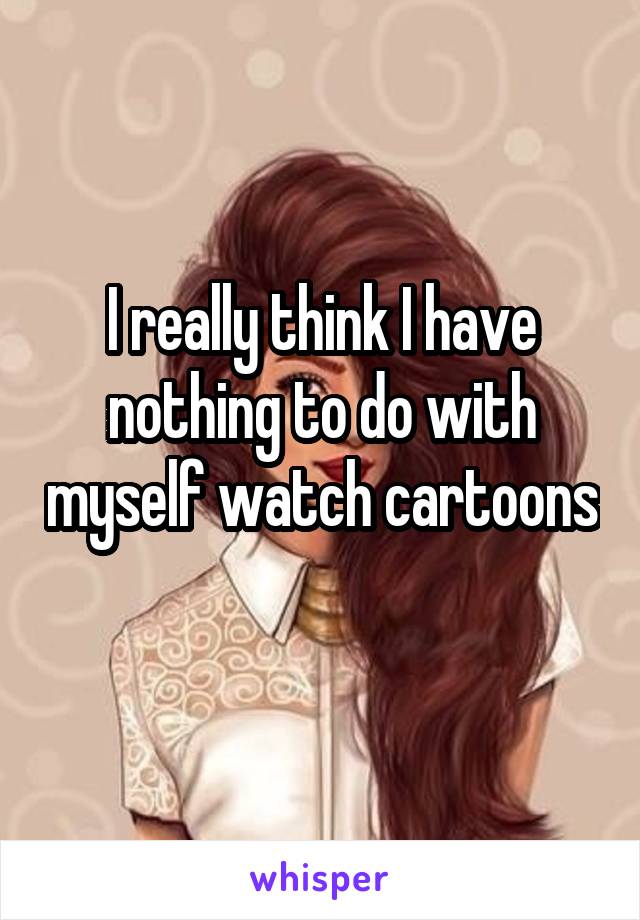 I really think I have nothing to do with myself watch cartoons 