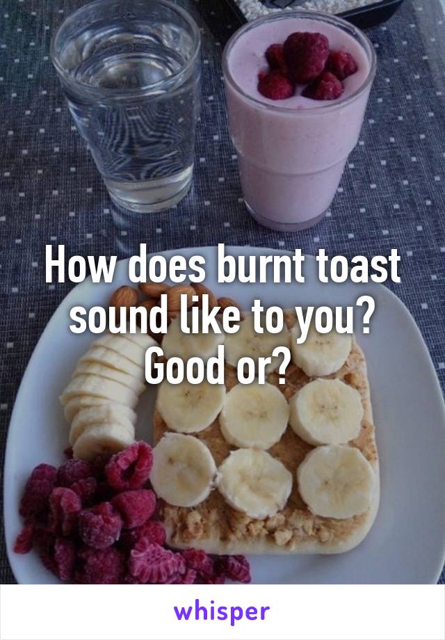 How does burnt toast sound like to you? Good or? 