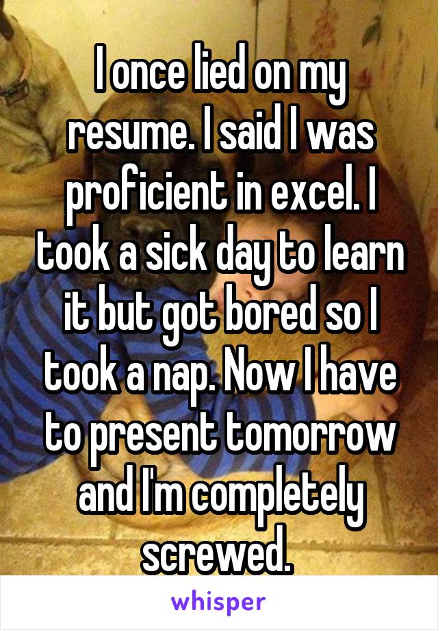 I once lied on my resume. I said I was proficient in excel. I took a sick day to learn it but got bored so I took a nap. Now I have to present tomorrow and I'm completely screwed. 