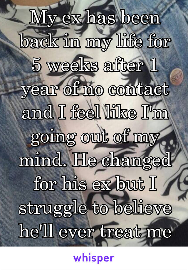 My ex has been back in my life for 5 weeks after 1 year of no contact and I feel like I'm going out of my mind. He changed for his ex but I struggle to believe he'll ever treat me differently.