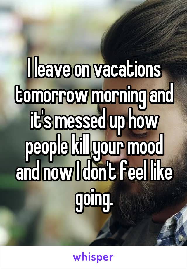 I leave on vacations tomorrow morning and it's messed up how people kill your mood and now I don't feel like going.