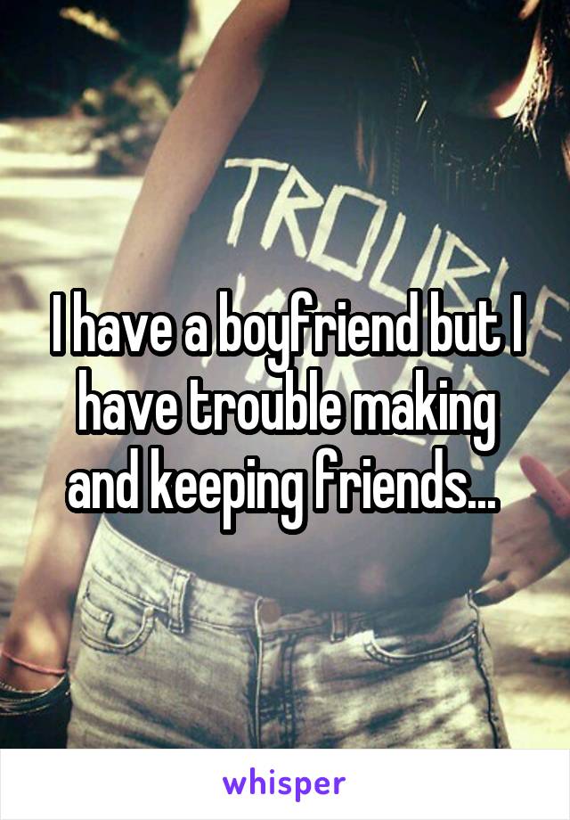 I have a boyfriend but I have trouble making and keeping friends... 