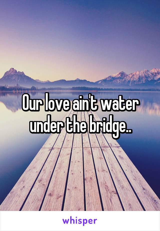 Our love ain't water under the bridge..
