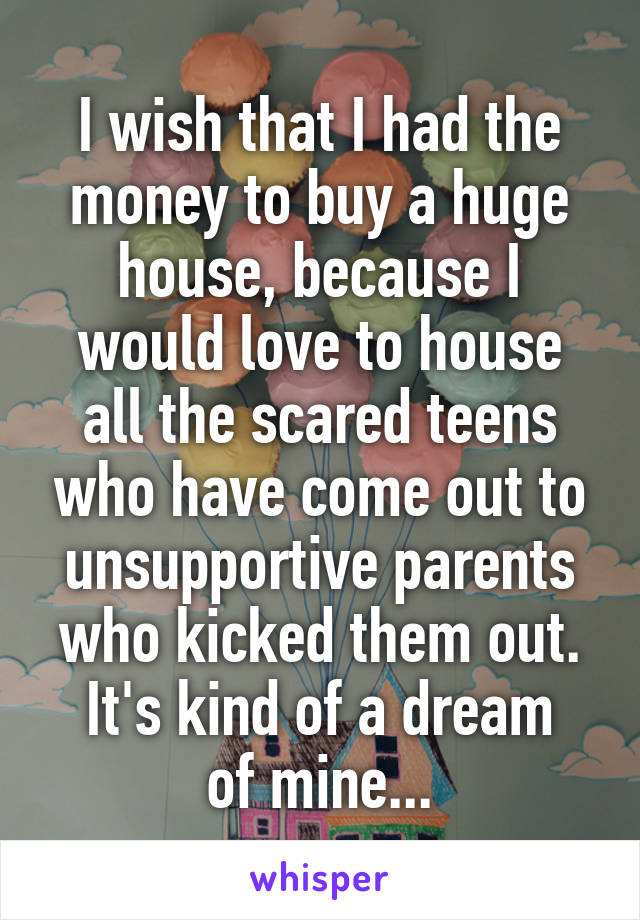 I wish that I had the money to buy a huge house, because I would love to house all the scared teens who have come out to unsupportive parents who kicked them out.
It's kind of a dream of mine...