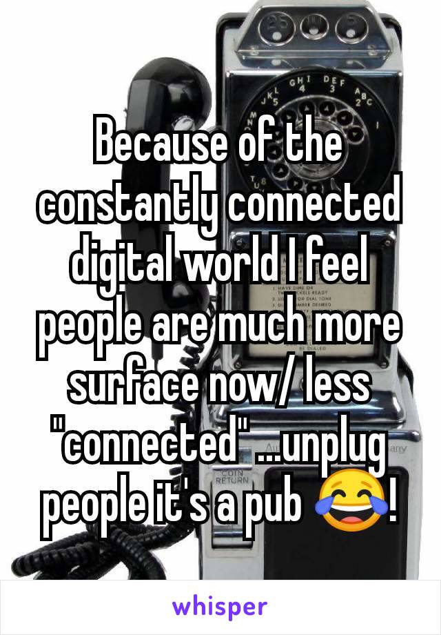 Because of the constantly connected digital world I feel people are much more surface now/ less "connected" ...unplug people it's a pub 😂!