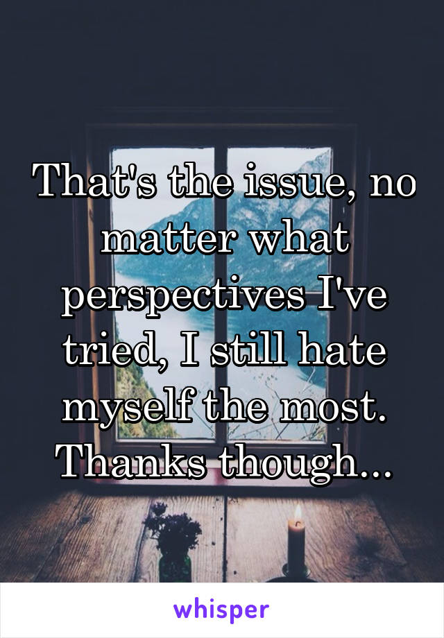 That's the issue, no matter what perspectives I've tried, I still hate myself the most. Thanks though...